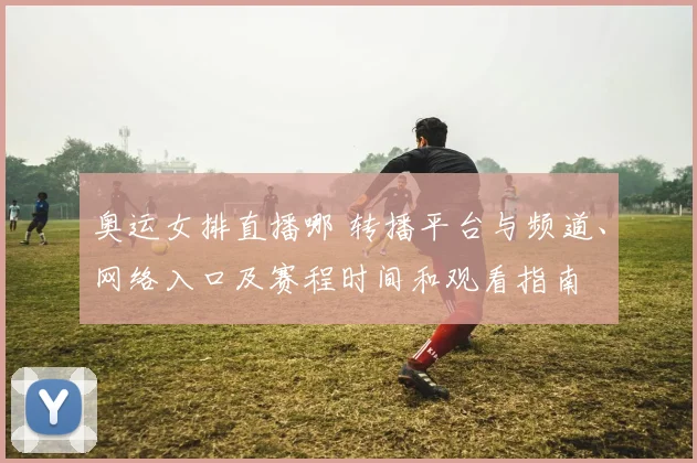 奥运女排直播哪 转播平台与频道、网络入口及赛程时间和观看指南