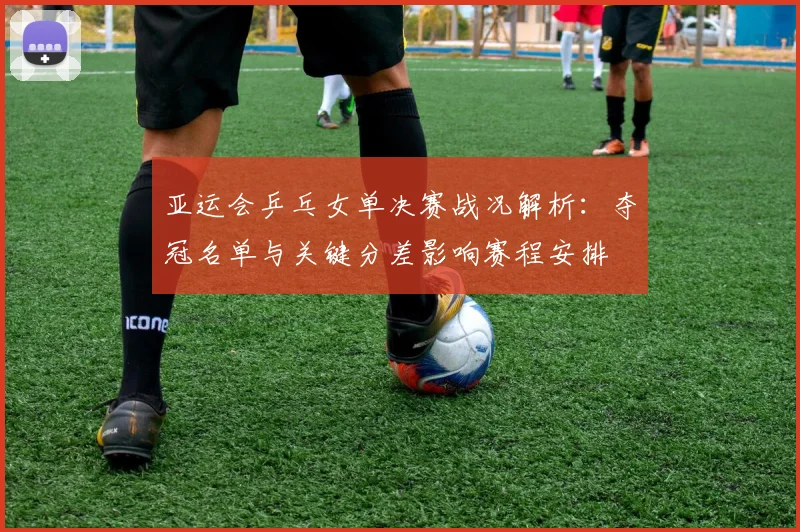 亚运会乒乓女单决赛战况解析:夺冠名单与关键分差影响赛程安排